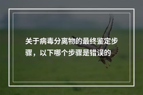 关于病毒分离物的最终鉴定步骤，以下哪个步骤是错误的