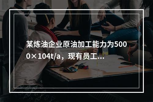 某炼油企业原油加工能力为5000×104t/a，现有员工18