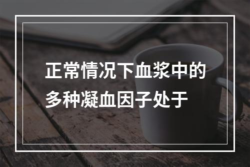 正常情况下血浆中的多种凝血因子处于