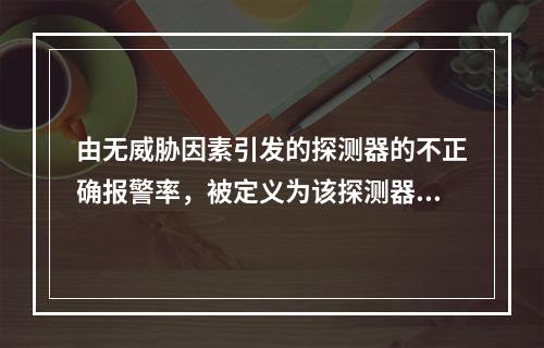 由无威胁因素引发的探测器的不正确报警率，被定义为该探测器的（