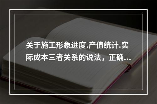 关于施工形象进度.产值统计.实际成本三者关系的说法，正确的是