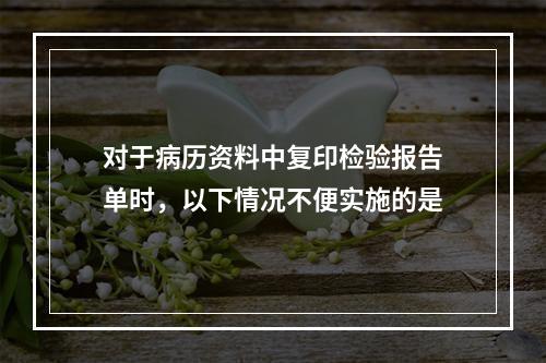 对于病历资料中复印检验报告单时，以下情况不便实施的是