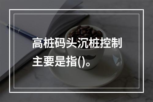 高桩码头沉桩控制主要是指()。