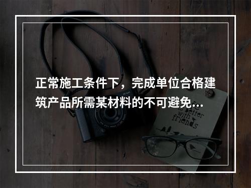 正常施工条件下，完成单位合格建筑产品所需某材料的不可避免损耗