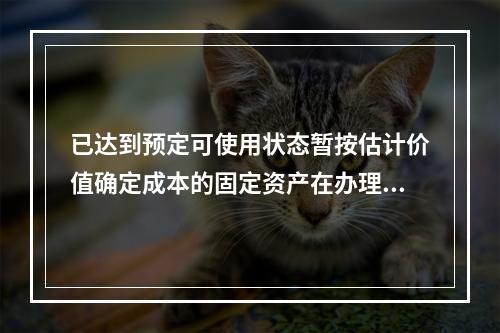 已达到预定可使用状态暂按估计价值确定成本的固定资产在办理竣工