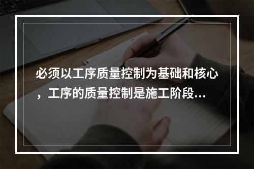 必须以工序质量控制为基础和核心，工序的质量控制是施工阶段质量