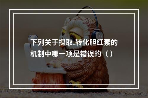 下列关于摄取.转化胆红素的机制中哪一项是错误的（ ）