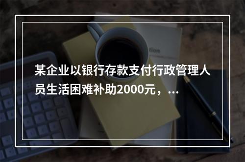 某企业以银行存款支付行政管理人员生活困难补助2000元，下列