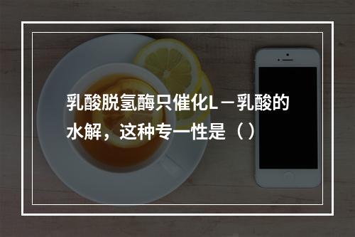 乳酸脱氢酶只催化L－乳酸的水解，这种专一性是（ ）