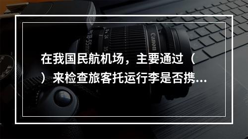 在我国民航机场，主要通过（　　）来检查旅客托运行李是否携带有