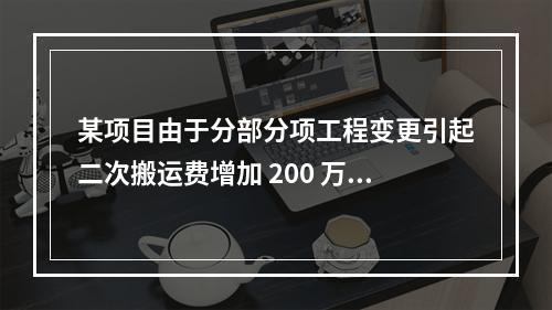 某项目由于分部分项工程变更引起二次搬运费增加 200 万，环