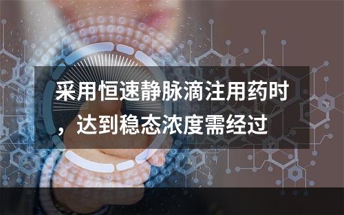 采用恒速静脉滴注用药时，达到稳态浓度需经过