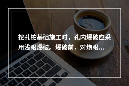 挖孔桩基础施工时，孔内爆破应采用浅眼爆破。爆破前，对炮眼附近