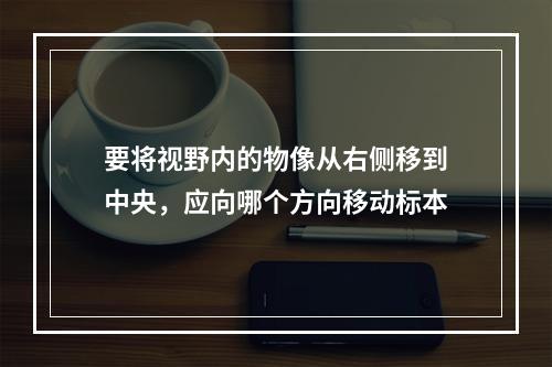 要将视野内的物像从右侧移到中央，应向哪个方向移动标本