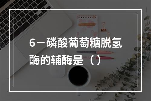 6－磷酸葡萄糖脱氢酶的辅酶是（ ）