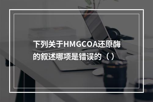 下列关于HMGCOA还原酶的叙述哪项是错误的（ ）