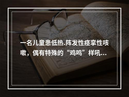 一名儿童患低热.阵发性痉挛性咳嗽，偶有特殊的“鸡鸣”样吼声。