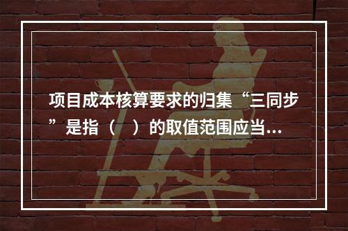 项目成本核算要求的归集“三同步”是指（　）的取值范围应当一致