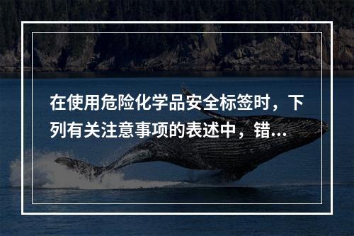 在使用危险化学品安全标签时，下列有关注意事项的表述中，错误的