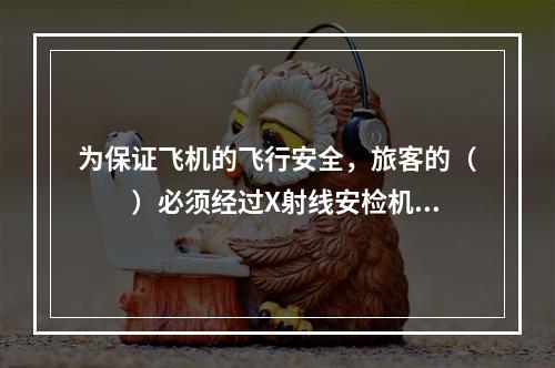 为保证飞机的飞行安全，旅客的（　　）必须经过X射线安检机的安