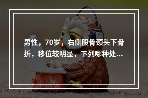 男性，70岁，右侧股骨颈头下骨折，移位较明显，下列哪种处理方