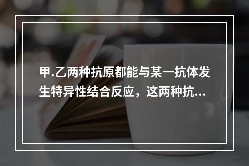 甲.乙两种抗原都能与某一抗体发生特异性结合反应，这两种抗原相