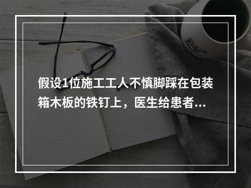 假设1位施工工人不慎脚踩在包装箱木板的铁钉上，医生给患者清创