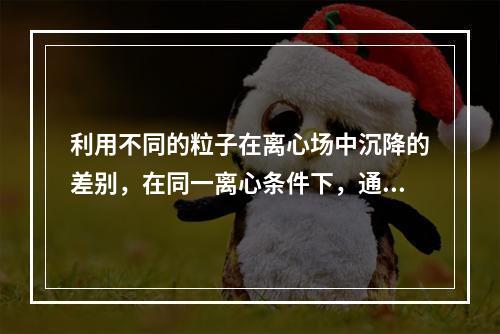 利用不同的粒子在离心场中沉降的差别，在同一离心条件下，通过不