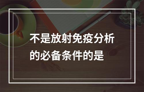 不是放射免疫分析的必备条件的是