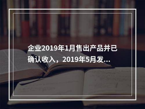 企业2019年1月售出产品并已确认收入，2019年5月发生销