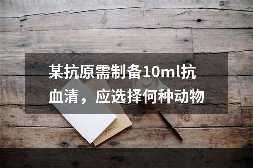 某抗原需制备10ml抗血清，应选择何种动物