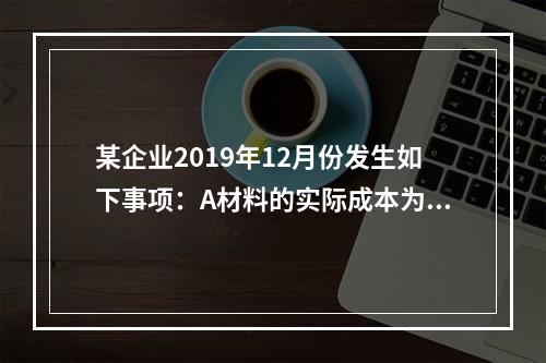 某企业2019年12月份发生如下事项：A材料的实际成本为20