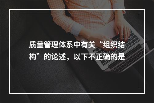 质量管理体系中有关“组织结构”的论述，以下不正确的是