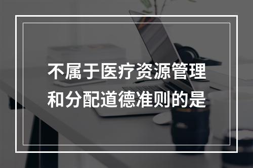 不属于医疗资源管理和分配道德准则的是