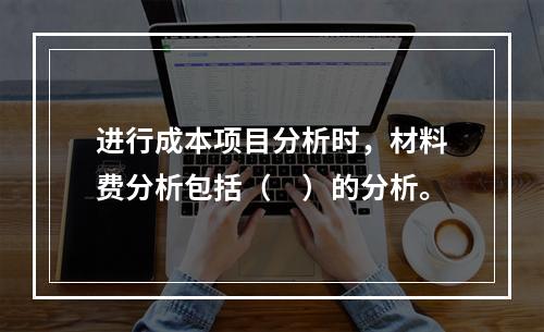 进行成本项目分析时，材料费分析包括（　）的分析。