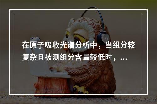 在原子吸收光谱分析中，当组分较复杂且被测组分含量较低时，为了