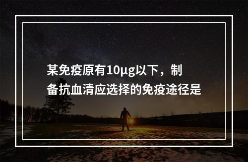 某免疫原有10μg以下，制备抗血清应选择的免疫途径是