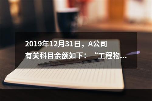 2019年12月31日，A公司有关科目余额如下：“工程物资”