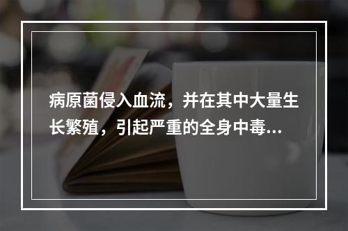 病原菌侵入血流，并在其中大量生长繁殖，引起严重的全身中毒症状