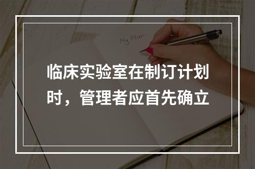 临床实验室在制订计划时，管理者应首先确立