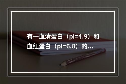 有一血清蛋白（pI=4.9）和血红蛋白（pI=6.8）的混合