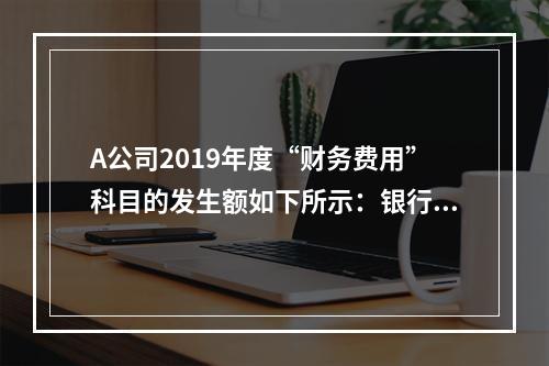 A公司2019年度“财务费用”科目的发生额如下所示：银行长期