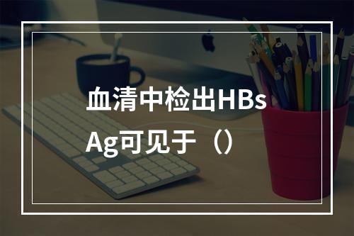 血清中检出HBsAg可见于（）