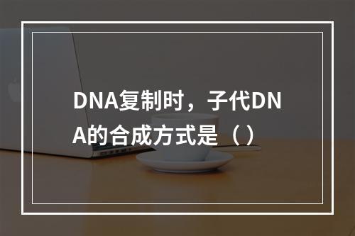 DNA复制时，子代DNA的合成方式是（ ）