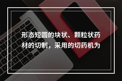 形态短圆的块状、颗粒状药材的切制，采用的切药机为