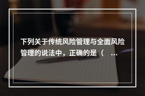 下列关于传统风险管理与全面风险管理的说法中，正确的是（ ）。