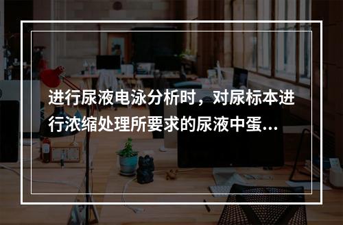 进行尿液电泳分析时，对尿标本进行浓缩处理所要求的尿液中蛋白质