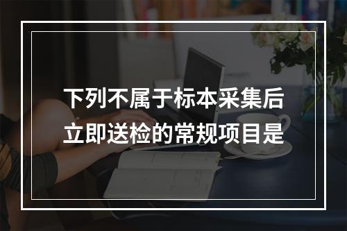 下列不属于标本采集后立即送检的常规项目是