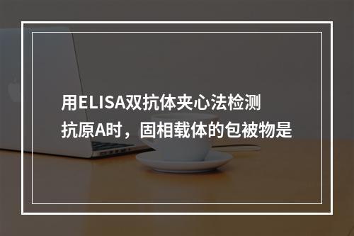 用ELISA双抗体夹心法检测抗原A时，固相载体的包被物是