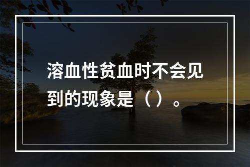 溶血性贫血时不会见到的现象是（ ）。